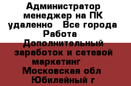Администратор-менеджер на ПК удаленно - Все города Работа » Дополнительный заработок и сетевой маркетинг   . Московская обл.,Юбилейный г.